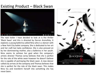 Existing Product – Black Swan
The next trailer I have decided to look at is the thriller
‘Black Swan’ and this is directed by Darren Aronofsky. It
explores a young ballerina called Nina who is a dancer with
a New York City ballet company. She is dedicated to her art
and her craft but lacks confidence. She is also pressed on
by her domineering mother, also a ballerina in her youth.
Nina seems to achieve her goal when the company's
artistic director Thomas Leroy believes that she is perfect
for the role of the white swan however he doesn’t believe
she is capable of portraying the black swan. A new dancer
called Lily arrives at the company and Thomas believes that
she is perfect for the role of the black swan. This makes
Nina try and transform herself into something she has
never been.
 