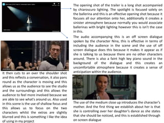 The opening shot of the trailer is a long shot accompanied
by chiaroscuro lighting. The spotlight is focused solely on
the ballerina and this is an effective opening shot because it
focuses all our attention onto her, additionally it creates a
sinister atmosphere because normally you would associate
ballerinas with bright lighting however this is isn’t the case
in this.
The audio accompanying this is an off screen dialogue
spoken by the character Nina, this is effective in terms of
including the audience in the scene and the use of off
screen dialogue does this because it makes it appear as if
she is talking to us because there are no other characters
around. There is also a faint high key piano sound in the
background of the dialogue and this creates an
uncomfortable atmosphere because it creates a sense of
anticipation within the audience.It then cuts to an over the shoulder shot
and this reflects a conversation, it also pans
round as the character is moving and this
allows us as the audience to see the studio
and the surroundings and this allows the
audience to feel more involved because we
are able to see what's around us. Also used
in this scene is the use of shallow focus and
this allows us to focus on the two
characters whilst the extras are slightly
blurred and this is something I like the idea
of using in my project
The use of the medium close up introduces the character’s
mother. And the first thing we establish about her is that
she is controlling over her daughter’s dance as she states
that she should be noticed, and this is established through
on screen dialogue
 