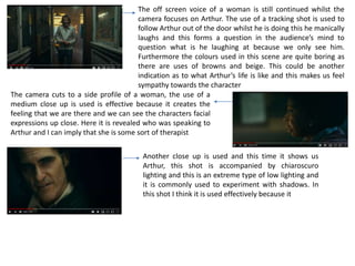 The off screen voice of a woman is still continued whilst the
camera focuses on Arthur. The use of a tracking shot is used to
follow Arthur out of the door whilst he is doing this he manically
laughs and this forms a question in the audience’s mind to
question what is he laughing at because we only see him.
Furthermore the colours used in this scene are quite boring as
there are uses of browns and beige. This could be another
indication as to what Arthur’s life is like and this makes us feel
sympathy towards the character
The camera cuts to a side profile of a woman, the use of a
medium close up is used is effective because it creates the
feeling that we are there and we can see the characters facial
expressions up close. Here it is revealed who was speaking to
Arthur and I can imply that she is some sort of therapist
Another close up is used and this time it shows us
Arthur, this shot is accompanied by chiaroscuro
lighting and this is an extreme type of low lighting and
it is commonly used to experiment with shadows. In
this shot I think it is used effectively because it
 