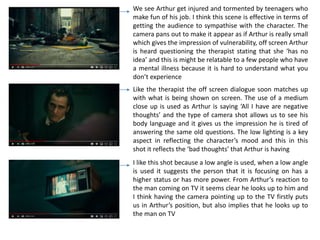 We see Arthur get injured and tormented by teenagers who
make fun of his job. I think this scene is effective in terms of
getting the audience to sympathise with the character. The
camera pans out to make it appear as if Arthur is really small
which gives the impression of vulnerability, off screen Arthur
is heard questioning the therapist stating that she ‘has no
idea’ and this is might be relatable to a few people who have
a mental illness because it is hard to understand what you
don’t experience
Like the therapist the off screen dialogue soon matches up
with what is being shown on screen. The use of a medium
close up is used as Arthur is saying ‘All I have are negative
thoughts’ and the type of camera shot allows us to see his
body language and it gives us the impression he is tired of
answering the same old questions. The low lighting is a key
aspect in reflecting the character’s mood and this in this
shot it reflects the ‘bad thoughts’ that Arthur is having
I like this shot because a low angle is used, when a low angle
is used it suggests the person that it is focusing on has a
higher status or has more power. From Arthur’s reaction to
the man coming on TV it seems clear he looks up to him and
I think having the camera pointing up to the TV firstly puts
us in Arthur’s position, but also implies that he looks up to
the man on TV
 