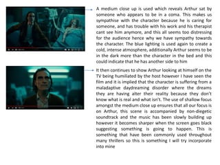 A medium close up is used which reveals Arthur sat by
someone who appears to be in a coma. This makes us
sympathise with the character because he is caring for
someone, and has trouble with his work and his therapist
cant see him anymore, and this all seems too distressing
for the audience hence why we have sympathy towards
the character. The blue lighting is used again to create a
cold, intense atmosphere, additionally Arthur seems to be
in the dark more than the character in the bed and this
could indicate that he has another side to him
It then continues to show Arthur looking at himself on the
TV being humiliated by the host however I have seen the
film and it is implied that the character is suffering from a
maladaptive daydreaming disorder where the dreams
they are having alter their reality because they don’t
know what is real and what isn’t. The use of shallow focus
amongst the medium close up ensures that all our focus is
on Arthur, this scene is accompanied by non-diegetic
soundtrack and the music has been slowly building up
however it becomes sharper when the screen goes black
suggesting something is going to happen. This is
something that have been commonly used throughout
many thrillers so this is something I will try incorporate
into mine
 