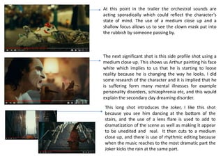 At this point in the trailer the orchestral sounds are
acting sporadically which could reflect the character’s
state of mind. The use of a medium close up and a
shallow focus allows us to see the clown mask put into
the rubbish by someone passing by.
The next significant shot is this side profile shot using a
medium close up. This shows us Arthur painting his face
white which implies to us that he is starting to loose
reality because he is changing the way he looks. I did
some research of the character and it is implied that he
is suffering form many mental illnesses for example
personality disorders, schizophrenia etc, and this would
explain the secondary day dreaming disorder.
This long shot introduces the Joker, I like this shot
because you see him dancing at the bottom of the
stairs, and the use of a lens flare is used to add to
dramatization of the scene as well as making it appear
to be unedited and real. It then cuts to a medium
close up, and there is use of rhythmic editing because
when the music reaches to the most dramatic part the
Joker kicks the rain at the same part.
 