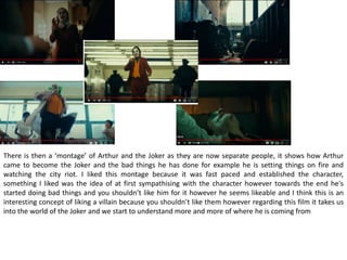 There is then a ‘montage’ of Arthur and the Joker as they are now separate people, it shows how Arthur
came to become the Joker and the bad things he has done for example he is setting things on fire and
watching the city riot. I liked this montage because it was fast paced and established the character,
something I liked was the idea of at first sympathising with the character however towards the end he's
started doing bad things and you shouldn’t like him for it however he seems likeable and I think this is an
interesting concept of liking a villain because you shouldn’t like them however regarding this film it takes us
into the world of the Joker and we start to understand more and more of where he is coming from
 