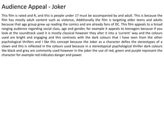 Audience Appeal - Joker
This film is rated and R, and this is people under 17 must be accompanied by and adult. This is because the
film has mostly adult content such as violence, Additionally the film is targeting older teens and adults
because that age group grew up reading the comics and are already fans of DC. This film appeals to a broad
ranging audience regarding social class, age and gender, for example it appeals to teenagers because if you
look at the soundtrack used it is mostly classical however they alter it into a ‘current’ way and the colours
used are bright and engaging and this contrasts with the dark colours that I have seen from the other
psychological thrillers and I like this concept because the Joker as a character defies the stereotypes of a
clown and this is reflected in the colours used because in a stereotypical psychological thriller dark colours
like black and grey are commonly used however in the joker the use of red, green and purple represent the
character for example red indicates danger and power.
 