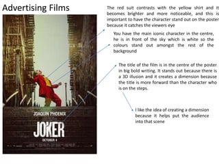 Advertising Films
The title of the film is in the centre of the poster
in big bold writing. It stands out because there is
a 3D illusion and it creates a dimension because
the title is more forward than the character who
is on the steps.
You have the main iconic character in the centre,
he is in front of the sky which is white so the
colours stand out amongst the rest of the
background
The red suit contrasts with the yellow shirt and it
becomes brighter and more noticeable, and this is
important to have the character stand out on the poster
because it catches the viewers eye
I like the idea of creating a dimension
because it helps put the audience
into that scene
 
