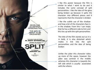 I like this poster because the film is
similar to what I want to do and it
includes the same concept of split
personalities. I like the idea of the glass
being broken up because it splits the
character into different pieces and it
represents that the character is broken
The title of the film stands out as it is
in bold, it is also distorted which
makes it link into the split
personalities and the idea of being
broken
Unlike the joker this character takes
up more of the space, however the
joker was centred in the middle
whereas this character is towards the
left side which is usually associated
with the villains
I like the subtle use of the shadow
and how a bit of the characters face is
in the shadow. From this I can imply
that he has a different side to him and
this ties up with the split personalities
 