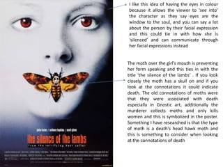 The moth over the girl’s mouth is preventing
her form speaking and this ties in with the
title ‘the silence of the lambs’ . If you look
closely the moth has a skull on and if you
look at the connotations it could indicate
death. The old connotations of moths were
that they were associated with death
especially in Gnostic art, additionally the
murderer collects moths and only kills
women and this is symbolized in the poster.
Something I have researched is that the type
of moth is a death's head hawk moth and
this is something to consider when looking
at the connotations of death
I like this idea of having the eyes in colour
because it allows the viewer to ‘see into’
the character as they say eyes are the
window to the soul, and you can say a lot
about the person by their facial expression
and this could tie in with how she is
‘silenced’ and can communicate through
her facial expressions instead
 