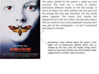 The colour palette for this poster is subtle but very
nuanced. The moth has a variety of colours,
particularly different shades of red and orange; in
terms of colour the moth matches the red eyes and
the orange film title and, therefore, ties the whole
poster together. This means that, despite the
appearance of a lack of a colour, the very few colours
that are used are very much purposeful and play their
own part of the iconography – as red is associated
with blood in Thrillers.
Something I have noticed about this poster is the
slight use of chiaroscuro lighting which casts a
shadow on her face, and this implies things aren’t
always as they seem and the use of the shadow could
suggest there is another side to someone
 
