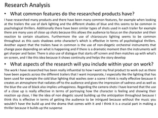 Research Analysis
• What common features do the researched products have?
I have researched many products and there have been many common features, for example when looking
at the trailers the use of dark lighting and the different shades of blue and this seems to be common in
psychological thrillers. Additionally there have been similar types of shots used in each trailer for example
there are many uses of close up shots because this allows the audience to focus on the character and their
reaction to certain situations. Furthermore the use of chiaroscuro lighting seems to be common
throughout as this casts shadows onto character’s which is effective in terms of psychological thrillers.
Another aspect that the trailers have in common is the use of non-diegetic orchestral instruments that
change pace depending on what is happening and if there is a dramatic moment then the instruments will
get sharper and faster. There is also use of dialogue that starts off screen and then matches up with what’s
on screen, and I like this idea because it shows continuity and helps the story develop
• What aspects of the research will you include within your on work?
The work I have researched has been really influential to how I want my final product to work out as there
have been aspects across the different trailers that I want incorporate, I especially like the lighting that has
been used for example the cold blue lighting that washes over a scene I think is really effective because it
creates an atmosphere that radiates off to the audience and gives the impression of sadness and as well as
the blue the use of black also implies unhappiness. Regarding the camera shots I have learned that the use
of a close up is really effective in terms of portraying how the character is feeling and showing their
reaction up close, I like the idea of non diegetic sound building up the anticipation throughout because I
think this is effective in terms of getting the audience to be intrigued because without the music you
wouldn’t have the build up and the drama that comes with it and I think it is a crucial part in making a
thriller because it builds up the suspense
 