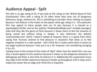 Audience Appeal - Split
This film is an age rating of 15, If you look at this rating on the ‘British Board of Film
Classification’ films with a rating of 15 often mean they have use of dangerous
behaviour, drugs, violence etc. This is something to consider when making my project
because I will feature in the trailer on the poster what age rating it is. This particular
film may appeal to those people who are 15 plus because it is classed as a
psychological thriller and on the website ‘PeakStudentMedia.com’ multiple teenagers
state that they like this genre of films because it allows them to feel the emotion of
being scared but without being in danger. It also references the website
‘sciencenordic.com’ which I haven’t looked at however there is a quote from there
saying that ‘humans evolved to find pleasure in situations that allow us to feel
negative emotions in a safe context.’ And I think this is really useful when it comes to
my target audience because I have put it at a 14+ however I am considering changing
it to a 15.
Looking more at the context of the trailer of ‘Split’ rather than the whole film I can see
why it would appeal to this audience because it shows us the dangerous behaviour of
kidnapping and there is also hints of violence in it. Additionally the suspenseful music
also adds to the thriller experience because it builds up throughout until it stops and it
makes the viewer feel on edge and I think this is impactful.
 