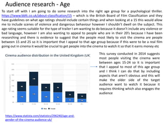 Audience research - Age
To start off with I am going to do some research into the right age group for a psychological thriller.
https://www.bbfc.co.uk/about-classification/15 – which is the British Board of Film Classification and they
have guidelines on what age ratings should include certain things and when looking at a 15 this would allow
me to include scenes of violence and dangerous behaviour however I shouldn’t dwell on the subject. This
age rating seems suitable for the type of trailer I am wanting to do because it doesn’t include any violence or
bad language, however I am also wanting to appeal to people who are in their 20’s because I have been
researching and there is evidence to suggest that the people most likely to visit the cinema are people
between 15 and 25 so it is important that I appeal to that age group because if this were to be a real film
going out in cinema it would be crucial to get people into the cinema to watch it so that it earns money etc
https://www.statista.com/statistics/296240/age-and-
gender-of-the-cinema-audience-uk/
This survey conducted in 2014 suggests
most people visiting the cinema were
between ages 15-24 so it is important
that I appeal to most of this age group
and I think I can do that by including
aspects that aren’t obvious and this will
make the older side of the target
audience want to watch it because it
requires thinking which also engages the
audience
 