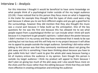 Interview 1 - Analysis
For this interview I thought it would be beneficial to have some knowledge on
what people think of a psychological trailer outside of the my target audience
(15-24). I have noticed that to this person they focus more on what is happening
in the trailer for example they thought that the types of shots used were a big
part because it allows you to see form different angles and you get a good feel to
the surroundings, however they did mention that they also thought the music
was a crucial part because it helps build up the anticipation. One of the key
questions for me was the first one because this has allowed me to see what
people expect from a psychological thriller so I can include what I think will work
because it is important to get people’s opinions. I asked about the poster because
I didn’t mention it in my survey and they have mentioned that it needs to be eye
catching but not too busy and this will help me in my project because it will allow
me to appeal to people outside the target audience. Something I did notice when
talking to this person was that they commonly mentioned about not giving the
plot away and this is something I have been thinking about because you have to
give subtle hints but I don’t want to give the whole plot away because having a
bit of mystery entices the audience in my opinion. Even though this person is
outside my target audience I think my product will appeal to them because I
don’t plan on giving too much of the plot away and I also would focus more on
the shots and the music rather than the editing because I think that they are both
more effective in creating anticipation and enticing the audience
 