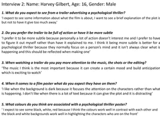 Interview 2: Name: Harvey Gilbert, Age: 16, Gender: Male
1. What do you expect to see from a trailer advertising a psychological thriller?
‘I expect to see some information about what the film is about, I want to see a brief explanation of the plot is
but not to have it give too much away.’
2. Do you prefer the trailer to be full of action or have it be more subtle
‘I prefer it to be more subtle because personally a lot of action doesn’t interest me and I prefer to have
to figure it out myself rather than have it explained to me. I think it being more subtle is better for a
psychological thriller because they normally focus on a person’s mind and it isn’t always clear what is
happening and this should be reflected when making one’
3. When watching a trailer do you pay more attention to the music, the shots or the editing?
‘The music I think is the most important because it can create a certain mood and build anticipation
which is exciting to watch’
4. When it comes to a film poster what do you expect they have on them?
‘I like when the background is dark because it focuses the attention on the characters rather than what
is happening. I don’t like when there is a lot of text because it can give the plot and it is distracting’
5. What colours do you think are associated with a psychological thriller poster?
‘ I expect to see some black, white, red because I think the colours work well in contrast with each other and
the black and white backgrounds work well in highlighting the characters who are on the front’
 