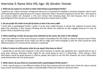 Interview 3: Name Alice Hill, Age: 18, Gender: Female
1. What do you expect to see from a trailer advertising a psychological thriller?
‘I expect to see a basic character introduction because it is important to establish a character however I don’t much
of the plot being given away because if it is given away then what is the point of going to see the film. I also want to
see sections where the character is fine one minute then breaking down the next because that is what a
psychological thriller focuses on is watching the characters mental state crumble’
2. Do you prefer the trailer to be full of action or have it be more subtle
‘I think with a psychological thriller I prefer it to be more subtle because it entices the audience to know more
about the character, it also requires thinking and this allows the audience to stay engaged because if it was all
action I think it would be too much’
3. When watching a trailer do you pay more attention to the music, the shots or the editing?
‘I pay more attention to the music because it creates a foundation for the trailer to stand on because even if there
was no footage suspenseful music makes you feel on edge and I think alongside it with the shots would be really
effective because it is immersive for whoever is watching’
4. When it comes to a film poster what do you expect they have on them?
‘ I would like to see the main character in the centre because it catches the audiences eye. I would want to see it
quite plain because otherwise there might be too much going on and it is distracting, I think having a little
information would be good because it informs people who want to see the film however too much information
could distract from the rest of the poster’
5. What colours do you think are associated with a psychological thriller poster?
‘I think I would expect to see different shades of blue that contrast with the white and I think the colours should
have a harsh contrast because it makes it uncomfortable if they don’t blend in with each other’
 
