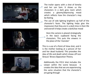 The trailer opens with a shot of Amelia
and her son Sam. It shows us the
characters in a dark grey room which
creates a gloomy/depressing mood
which reflects how the character’s may
be feeling
The use of side lighting brightens up half of the
character’s faces. The lighting helps give the
impression that they are in a dark time in their life
and overall it helps create a dark/low mood
Here the camera is placed strategically
in the boy’s cupboard facing the
characters. This puts the viewers in
the place of the ‘monster’
This is a use of a Point of View shot, and it
is the mother looking at a picture of her
and her dead husband. This provokes the
idea of life and death which shows off Levi
Strauss’ Binary Opposition Theory.
Additionally the P.O.V shot includes the
viewer within the scene because it
creates the idea that we are experiencing
the same situation that the character’s
are going through
 