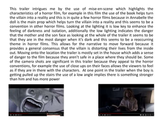This trailer intrigues me by the use of mise-en-scene which highlights the
characteristics of a horror film, for example in this film the use of the book helps turn
the villain into a reality and this is in quite a few horror films because in Annabelle the
doll is the main prop which helps turn the villain into a reality and this seems to be a
convention in other horror films. Looking at the lighting it is low key to enhance the
feeling of darkness and isolation, additionally the low lighting indicates the danger
that the mother and the son face as looking at the whole of the trailer it seems to be
that they are in the most danger when it’s dark and this seems to be a reoccurring
theme in horror films. This allows for the narrative to move forward because it
provides a general consensus that the villain is distorting their lives from the inside
out. Moving onto the location the trailer is mostly set in the house which adds a sense
of danger to the film because they aren’t safe in a place where they should be. Some
of the camera shots are significant in this trailer because they appeal to the horror
conventions, for example the use of close ups on their faces allows the viewers to feel
as if they are in there with the characters. At one point in the trailer when the boy is
getting pulled up the stairs the use of a low angle implies there is something stronger
than him and has more power
 