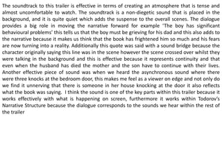 The soundtrack to this trailer is effective in terms of creating an atmosphere that is tense and
almost uncomfortable to watch. The soundtrack is a non-diegetic sound that is placed in the
background, and it is quite quiet which adds the suspense to the overall scenes. The dialogue
provides a big role in moving the narrative forward for example ‘The boy has significant
behavioural problems’ this tells us that the boy must be grieving for his dad and this also adds to
the narrative because it makes us think that the book has frightened him so much and his fears
are now turning into a reality. Additionally this quote was said with a sound bridge because the
character originally saying this line was in the scene however the scene crossed over whilst they
were talking in the background and this is effective because it represents continuity and that
even when the husband has died the mother and the son have to continue with their lives.
Another effective piece of sound was when we heard the asynchronous sound where there
were three knocks at the bedroom door, this makes me feel as a viewer on edge and not only do
we find it unnerving that there is someone in her house knocking at the door it also reflects
what the book was saying. I think the sound is one of the key parts within this trailer because it
works effectively with what is happening on screen, furthermore it works within Todorov’s
Narrative Structure because the dialogue corresponds to the sounds we hear within the rest of
the trailer
 