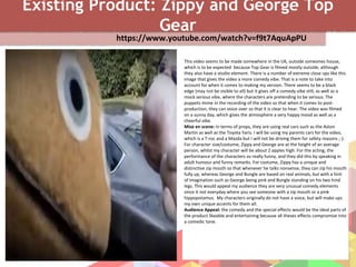 Existing Product: Zippy and George Top
Gear
https://www.youtube.com/watch?v=f9t7AquApPU
This video seems to be made somewhere in the UK, outside someones house,
which is to be expected because Top Gear is filmed mostly outside, although
they also have a studio element. There is a number of extreme close ups like this
image that gives the video a more comedy vibe. That is a note to take into
account for when it comes to making my version. There seems to be a black
edge (may not be visible to all) but it gives off a comedy vibe still, as well as a
mock serious vibe, where the characters are pretending to be serious. The
puppets mime in the recording of the video so that when it comes to post-
production, they can voice over so that it is clear to hear. The video was filmed
on a sunny day, which gives the atmosphere a very happy mood as well as a
cheerful vibe.
Mise en scene: In terms of props, they are using real cars such as the Aston
Martin as well as the Toyota Yaris. I will be using my parents cars for the video,
which is a T-roc and a Mazda but I will not be driving them for safety reasons ;-).
For character size/costume, Zippy and George are at the height of an average
person, whilst my character will be about 2 apples high. For the acting, the
performance of the characters os really funny, and they did this by speaking in
adult humour and funny remarks. For costume, Zippy has a unique and
distinctive zip mouth so that whenever he talks nonsense, they can zip his mouth
fully up, whereas George and Bungle are based on real animals, but with a hint
of imagination such as George being pink and Bungle standing on his two hind
legs. This would appeal my audience they are very unusual comedy elements
since it not everyday where you see someone with a zip mouth or a pink
hippopotamus. My characters originally do not have a voice, but will make ups
my own unique accents for them all.
Audience Appeal: the comedy and the special effects would be the ideal parts of
the product likeable and entertaining because all theses effects compromise into
a comedic tone.
 