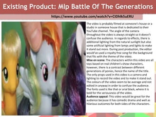 Existing Product: Mlp Battle Of The Generations
https://www.youtube.com/watch?v=CIDhlk5uERU
The video is probably filmed at someone’s house or a
studio in someone house that is dedicated to their
YouTube channel. The angle of the camera
throughout the video is always straight so it doesn’t
confuse the audience. In regards to effects, there is
additional lighting from the natural sunlight but also
some artificial lighting from lamps and lights to make
it stand out more. During post production, the editor
would’ve used a royalty free song for the background
that fits with the theme of the video.
Mise en scene: The characters within this video are all
toys based on real children’s show characters,
however, there is a contrast between different
generations of ponies, hence the name of the title.
The only props used in this video is a camera and
lighting to record the video and to make it stand out.
The colours of the video seem to be average and not
edited in anyway in order to confuse the audience.
The fonts used is like that or arial black, where it is
bold for the seriousness of the video.
Audience appeal: This video would be great for the
audience because it has comedic drama and well as
hilarious outcomes for both sides of the characters.
 