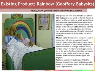 Existing Product: Rainbow (Geoffery Babysits)
https://www.youtube.com/watch?v=KGBNEjZweUM
The episode will have been filmed in the official
BBC studios down the south of the UK. There is a
variety of different angles in which we see from a
first person perspective of the characters when
they are talking so that they get more focus. The
effects of the video would be at the end with the
credits where in post production, after filming,
they would add the special effects for interest of
the audience as well as gratitude for the actors
and team.
Mise en scene: The costumes and props =used in
this series is full suits, average clothes and
puppets, to entertain children and to give them
morals and lessons of life for when they grow up.
The colours seem to be bright and also mostly
rainbow colours in order to show happiness and
joy to the world. The fonts in the title and credits
seem to have a joyful tone to them in a way
where it makes the atmosphere happier and
brighter.
Audience appeal: The audience will like this
because it makes them happy and not miserable,
as well as in for a good laugh, and the effects are
up to a high standard.
 