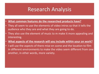 Research Analysis
• What common features do the researched products have?
• They all seem to use the elements of video intros so that it tells the
audience who they are and what they are going to do.
• They also use the element of music to m make it more appealing and
interesting.
• What aspects of the research will you include within your on work?
• I will use the aspects of there mise en scene and the location to film
in different environments to make the video seem different from one
another, in other words, more variety.
 