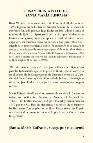 3
ROSAVIRGINIA PELLETIER
“SANTA MARÍA EUFRASIA”
Rosa Virginia nació en el norte de Francia el 31 de julio de
1796. Ingresó en la Orden de Nuestra Señora de la Caridad,
convento fundado por san Juan Eudes en 1641, donde toma el
nombre de Eufrasia. Apasionada por la vida que llevaban estas
hermanas religiosas, quiso multiplicar su estilo de vida y lograr
expandir esta misión a todas las naciones. San Juan Pablo II re-
cuerda este acontecimiento como “la disposición en su corazón de
abrirse al mundo para despertar poco a poco el deseo de salvar almas y
llevar una acción misionera” (Juan Pablo II, Mensaje a la Reverenda Ma-
dre Liliana Tauvette con ocasión del segundo centenario del nacimiento
de Rosa Virgina, 31 de julio de 1996).
De esta manera comenzó la organización en un Generalato
para las fundaciones que se le pedía realizar. Este se convirtió
en el origen de la Congregación de Nuestra Señora de la Cari-
dad del Buen Pastor, que se diferenció de la fundación origina-
ria de san Juan Eudes, cuyo espíritu conservó siempre con gran
cariño.
María Eufrasia fundó en el transcurso de su vida 110 casas en
todos los continentes. Murió en Angers, el 24 abril de
1868. Fue beatificada en 1933 por Pío XI y canonizada en
1940 por Pío XII. Hoy las Hermanas Activas del Buen Pastor y
las Hermanas Contemplativas del Buen Pastor sirven en 71 paí-
ses, abrazando el mundo con su celo por la salvación de todas
las personas.
¡Santa María Eufrasia, ruega por nosotros!
 