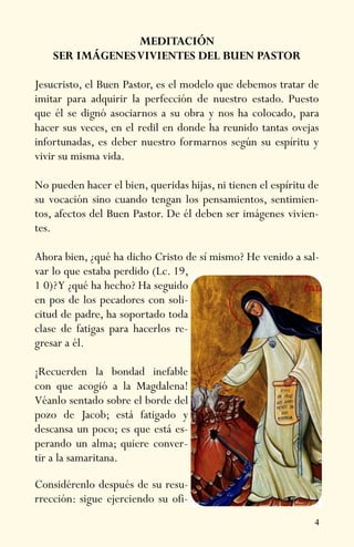 4
MEDITACIÓN
SER IMÁGENESVIVIENTES DEL BUEN PASTOR
Jesucristo, el Buen Pastor, es el modelo que debemos tratar de
imitar para adquirir la perfección de nuestro estado. Puesto
que él se dignó asociarnos a su obra y nos ha colocado, para
hacer sus veces, en el redil en donde ha reunido tantas ovejas
infortunadas, es deber nuestro formarnos según su espíritu y
vivir su misma vida.
No pueden hacer el bien, queridas hijas, ni tienen el espíritu de
su vocación sino cuando tengan los pensamientos, sentimien-
tos, afectos del Buen Pastor. De él deben ser imágenes vivien-
tes.
Ahora bien, ¿qué ha dicho Cristo de sí mismo? He venido a sal-
var lo que estaba perdido (Lc. 19,
1 0)?Y ¿qué ha hecho? Ha seguido
en pos de los pecadores con soli-
citud de padre, ha soportado toda
clase de fatigas para hacerlos re-
gresar a él.
¡Recuerden la bondad inefable
con que acogió a la Magdalena!
Véanlo sentado sobre el borde del
pozo de Jacob; está fatigado y
descansa un poco; es que está es-
perando un alma; quiere conver-
tir a la samaritana.
Considérenlo después de su resu-
rrección: sigue ejerciendo su ofi-
 