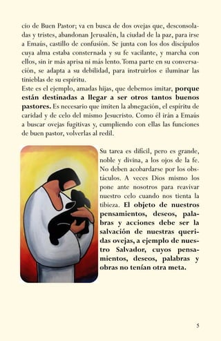 5
cio de Buen Pastor; va en busca de dos ovejas que, desconsola-
das y tristes, abandonan Jerusalén, la ciudad de la paz, para irse
a Emaús, castillo de confusión. Se junta con los dos discípulos
cuya alma estaba consternada y su fe vacilante, y marcha con
ellos, sin ir más aprisa ni más lento.Toma parte en su conversa-
ción, se adapta a su debilidad, para instruirlos e iluminar las
tinieblas de su espíritu.
Este es el ejemplo, amadas hijas, que debemos imitar, porque
están destinadas a llegar a ser otros tantos buenos
pastores. Es necesario que imiten la abnegación, el espíritu de
caridad y de celo del mismo Jesucristo. Como él irán a Emaús
a buscar ovejas fugitivas y, cumpliendo con ellas las funciones
de buen pastor, volverlas al redil.
Su tarea es difícil, pero es grande,
noble y divina, a los ojos de la fe.
No deben acobardarse por los obs-
táculos. A veces Dios mismo los
pone ante nosotros para reavivar
nuestro celo cuando nos tienta la
tibieza. El objeto de nuestros
pensamientos, deseos, pala-
bras y acciones debe ser la
salvación de nuestras queri-
das ovejas, a ejemplo de nues-
tro Salvador, cuyos pensa-
mientos, deseos, palabras y
obras no tenían otra meta.
 