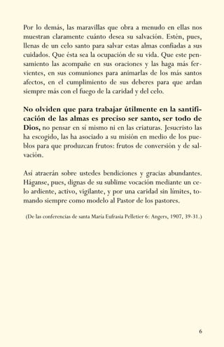 6
Por lo demás, las maravillas que obra a menudo en ellas nos
muestran claramente cuánto desea su salvación. Estén, pues,
llenas de un celo santo para salvar estas almas confiadas a sus
cuidados. Que ésta sea la ocupación de su vida. Que este pen-
samiento las acompañe en sus oraciones y las haga más fer-
vientes, en sus comuniones para animarlas de los más santos
afectos, en el cumplimiento de sus deberes para que ardan
siempre más con el fuego de la caridad y del celo.
No olviden que para trabajar útilmente en la santifi-
cación de las almas es preciso ser santo, ser todo de
Dios, no pensar en sí mismo ni en las criaturas. Jesucristo las
ha escogido, las ha asociado a su misión en medio de los pue-
blos para que produzcan frutos: frutos de conversión y de sal-
vación.
Así atraerán sobre ustedes bendiciones y gracias abundantes.
Háganse, pues, dignas de su sublime vocación mediante un ce-
lo ardiente, activo, vigilante, y por una caridad sin límites, to-
mando siempre como modelo al Pastor de los pastores.
(De las conferencias de santa María Eufrasia Pelletier 6: Angers, 1907, 39-31.)
 