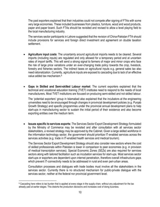 10
The past exporters explained that their industries could not compete after signing of FTAs with some
very large economies. These included businesses from plastics, furniture, wood and wood products,
paper and paper board. Such FTAs should be revisited and revised to allow a level playing field to
the local manufacturing industry.
The services sector participants in Lahore suggested that the revision of China-Pakistan FTA should
include provisions for services and foreign direct investment and agreement on double taxation
settlement.
 Agriculture input costs: The uncertainty around agricultural imports needs to be cleared. Several
imports (including inputs) are regulated and only allowed for a temporary period and at uncertain
rates of import tariffs. This will send a strong signal to farmers of major and minor crops who face
the risk of large price variations under an ever-changing trade policy towards the crop, livestock,
forestry and fisheries sectors. The indirect taxes on agricultural inputs e.g. general sales tax also
need rationalization. Currently, agriculture inputs are exposed to cascading due to lack of an effective
value added tax mechanism.8
 Gaps in Skilled and Semi-skilled Labour market: The current exporters explained that the
technical and vocational education training (TVET) institutes need to respond to the needs of local
manufacturers. Most TVET institutions are focused on producing semi-skilled and not skilled labour.
The ‘potential exporters’ group in Islamabad also explained that the incubators at the engineering
universities need to be encouraged through changes in provincial development policies (e.g. Punjab
Growth Strategy) and specific programmes under the provincial annual development plans to help
start-ups in manufacturing sector to sustain the initial period of their existence and also become
exporting entities over the medium term.
 Issues specific to services exports: The Services Sector Export Development Strategy formulated
by the Ministry of Commerce may be revisited and after consultation with all services sector
stakeholders, a revised strategy may be approved by the Cabinet. Given a large skilled workforce in
the information technology sector, the government should prioritize IT-enabled services across the
services activities (e.g. trade in IT-enabled health services and medical tourism).
The Services Sector Export Development Strategy should also consider new sectors where the cost
of skilled professionals within Pakistan is lower in comparison to peer economies (e.g. in provision
of medical transcription services). Special Economic Zones (SEZs) are also required for services
sectors along with tailored facilitation such as incubation services for start-ups. Most services sector
start-ups or exporters are dependent upon internet penetration, therefore overall infrastructure gaps
which prevent IT-connectivity needs to be addressed in rural and even peri-urban areas.
Consultation processes and dialogues with trade bodies must involve all the stakeholders in the
services sector. Currently there is no structured mechanism for public-private dialogue with the
services sector, neither at the federal nor provincial government level.
8 Cascading here refers to tax burden that is applied at every stage in the supply chain, without any adjustment for the tax
already paid at earlier stages. This distorts the production decisions and increases cost of doing business.
 
