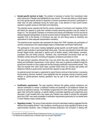 11
 Gender-specific barriers to trade: The problem of exclusion of women from mainstream trade
policy discourse in Pakistan was highlighted as a key concern. This was also cited as a critical reason
as to why gender-specific barriers to expansion of women businesses and women’s participation in
trade have not been addressed during the recent past. A key demand of most current women
exporters is greater access to information and networking.
The potential women exporters felt that the women chambers of commerce and industries (CCIs)
still lacked the capacity to guide their members towards becoming exporters over the medium to
longer run. The city-specific chambers of commerce and industry and federation of CCIs has still not
allowed adequate representation of women at senior levels of management. The relevant wing which
regulates CCIs at the Ministry of Commerce has also not sent strong advice to chambers and
associations to make adequate representation mandatory.
The potential women exporters also expressed the desire that TDAP subsidize the participation of
(women) entrepreneurs from disadvantaged regions of Balochistan and Khyber Pakhtunkwa.
The participants in the Lahore meeting highlighted gender-specific non-tariff barriers (NTBs) and
called for safe amenities in land-based trade check posts. They see vast potential of trade with India
through Wagah border, particularly in sectors such as textiles, jewelry, bridal dresses, cosmetics,
processed food and herbal products. Therefore, they recommended one-window trade and tax
facilitation centers along with converting all regulatory compliance processes to online.
The past (women) exporters informed that a key cost which they were unable to bear relates to
testing and certification requirements. In their opinion, there was no guidance available through the
government channels on how to adapt with the fast changing certification requirements abroad. They
cited the example from other South Asian countries where there are one-stop web portals and
telephonic hotlines to guide women and build their capacity to cope with this issue.9
As potential women borrowers or applicants for export finance continue to face barriers in accessing
formal banking channels, therefore it was highlighted that the necessary training of banking sector
officials on gender-sensitive banking operations may be part of the central bank’s prudential
regulations.
 Certification requirements: The past exporters informed that getting product compliance and
relevant certification to remain in traditional markets and penetrate in non-traditional markets has
become an expensive exercise. The facilitation programmes from other South Asian countries were
again cited. During the meetings, no specific details or examples regarding such programmes were
discussed. It was revealed that a key reason why Pakistan was unable to achieve the anticipated
gains from GSP+ was weak knowledge of certification requirements particularly for non-textile items
in which Pakistan enjoys market access.
 Regulatory burden: The group of past exporters during the Islamabad meeting suggested that the
National Accountability Bureau10 may constitute a working group to study regulatory burdens on key
export-oriented industries, costs of delayed business prosecution and corruption in dealing with
9 For example see SAARC Chamber Women Entrepreneurs Council. http://www.scwec.com
10 The National Accountability Bureau is Pakistan's apex anti-corruption organization.
 