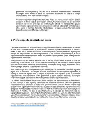 12
government, particularly faced by SMEs not able to afford such transactions costs. For example,
reducing the human interface in federal and provincial tax departments was cited as an example
which could bring down costs related to corruption.
The potential exporters highlighted that the number of days and procedural steps required to obtain
connection of utilities needs to be reduced.11 Similarly, for plant expansion and land acquisition,
application-and-wait time for licenses and permits may be reduced. The members of this group in
Lahore meeting explained that several businesses were waiting to get electricity connections even
after a wait of 12 months in the Sundar Industrial Estate – a flagship venture of Punjab Industrial
Estates Development and Management Company.
5. Province specific prioritization of issues
There were variations across provinces in terms of key priority issues hindering competitiveness. In the case
of Sindh, main challenges included: a) dealing with tax authorities, b) lack of required skills in the labour
market, c) weak role of business associations in demanding reform; providing awareness regarding their
dialogue with the government and demanding facilitation, d) high tariff rates on imported inputs, e) lack of
support for research and development in current and potential exporting sectors, f) weak banking channels
at potential export destinations.
A key concern during this meeting was that Sindh is the only province which is unable to trade with
neighbouring country via land route. On the utilities and related inputs, the members of potential exporter
group felt that the formal businesses are now receiving uninterrupted energy supply, however the cost of
electricity and gas is high vis-à-vis competitor economies.
In the case of Punjab, main challenges were: a) an uncertain post-18th constitutional Amendment regulatory
regime faced by businesses - including the municipal, environmental and labour permits requirements, b)
shortage of labour with required skills, c) complex tax regime for small exporters, d) lack of government
support towards: timely coordination (within government) of export promotion measures, technological
advancement support, and expansion of marketing efforts in potential export destinations.
The business associations from Punjab wanted greater interaction with their counterparts in China and India
to allow exchange of ideas regarding future trade and investment cooperation. They were particularly
concerned over lack of consultation on the free trade agreement between China and Pakistan currently under
revision. Current exporters felt that exports to India could be increased via land routes if government is willing
to negotiate the NTBs faced by Pakistani exports in lieu of effectively addressing those NTBs faced by Indian
merchandise in Pakistan. The issue of lack of transparency in exchange rate management was also
highlighted as a key concern – something which heightens expectations of a future free fall of the Pakistani
rupee. There was also a desire that annual evaluation of trade missions based in Pakistani embassies abroad
should be carried out against a baseline and published for the knowledge of the business community.
11 For example see WBG’s doing business in Pakistan analysis here:
http://www.doingbusiness.org/data/exploreeconomies/pakistan
 