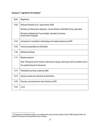 17
Annexure 1: Agenda for the meeting12
09:30 Registration
10:00 Welcome Remarks by Dr. Vaqar Ahmed, SDPI
Remarks by Patchamuthu Illangovan, Country Director, World Bank Group, Islamabad.
 Remarks by Mohammad Younus Dagha, Secretary Commerce,
 Government of Pakistan.

10.30 Introduction to consultation methodology and breakout sessions by SDPI
10:40 Technical presentation by World Bank
11:00 Refreshment Break
11:15 Breakout sessions
Note: Participants will be invited to split across 4 groups. Each group will be provided a set of
five questions/issues for discussion.
12:15 Presentation by Group Leads and Q&A
13:15 Closing remarks and comments by World Bank
13:20 Roundup, way forward and vote of thanks by SDPI
13:30 Lunch
12 This agenda is for Islamabad meeting. In the meetings held across provincial capitals, heads of WBG Islamabad office and
Ministry of Commerce were represented by their nominees.
 
