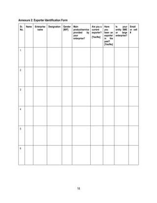 18
Annexure 2: Exporter Identification Form
Sr.
No.
Name Enterprise
name
Designation Gender
[M/F]
Main
product/service
provided by
your
enterprise?
Are you a
current
exporter?
[Yes/No]
Have
you
been an
exporter
in the
past?
[Yes/No]
Is your
entity SME
or large
enterprise?
Email
or cell
#
1
2
3
4
5
6
 