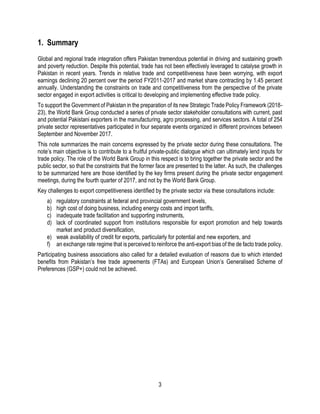 3
1. Summary
Global and regional trade integration offers Pakistan tremendous potential in driving and sustaining growth
and poverty reduction. Despite this potential, trade has not been effectively leveraged to catalyse growth in
Pakistan in recent years. Trends in relative trade and competitiveness have been worrying, with export
earnings declining 20 percent over the period FY2011-2017 and market share contracting by 1.45 percent
annually. Understanding the constraints on trade and competitiveness from the perspective of the private
sector engaged in export activities is critical to developing and implementing effective trade policy.
To support the Government of Pakistan in the preparation of its new Strategic Trade Policy Framework (2018-
23), the World Bank Group conducted a series of private sector stakeholder consultations with current, past
and potential Pakistani exporters in the manufacturing, agro processing, and services sectors. A total of 254
private sector representatives participated in four separate events organized in different provinces between
September and November 2017.
This note summarizes the main concerns expressed by the private sector during these consultations. The
note’s main objective is to contribute to a fruitful private-public dialogue which can ultimately lend inputs for
trade policy. The role of the World Bank Group in this respect is to bring together the private sector and the
public sector, so that the constraints that the former face are presented to the latter. As such, the challenges
to be summarized here are those identified by the key firms present during the private sector engagement
meetings, during the fourth quarter of 2017, and not by the World Bank Group.
Key challenges to export competitiveness identified by the private sector via these consultations include:
a) regulatory constraints at federal and provincial government levels,
b) high cost of doing business, including energy costs and import tariffs,
c) inadequate trade facilitation and supporting instruments,
d) lack of coordinated support from institutions responsible for export promotion and help towards
market and product diversification,
e) weak availability of credit for exports, particularly for potential and new exporters, and
f) an exchange rate regime that is perceived to reinforce the anti-export bias of the de facto trade policy.
Participating business associations also called for a detailed evaluation of reasons due to which intended
benefits from Pakistan’s free trade agreements (FTAs) and European Union’s Generalised Scheme of
Preferences (GSP+) could not be achieved.
 