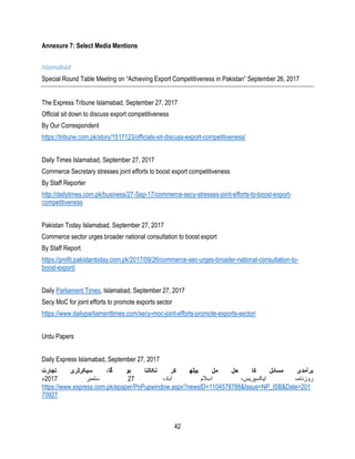 42
Annexure 7: Select Media Mentions
Islamabad
Special Round Table Meeting on “Achieving Export Competitiveness in Pakistan” September 26, 2017
The Express Tribune Islamabad, September 27, 2017
Official sit down to discuss export competitiveness
By Our Correspondent
https://tribune.com.pk/story/1517123/officials-sit-discuss-export-competitiveness/
Daily Times Islamabad, September 27, 2017
Commerce Secretary stresses joint efforts to boost export competitiveness
By Staff Reporter
http://dailytimes.com.pk/business/27-Sep-17/commerce-secy-stresses-joint-efforts-to-boost-export-
competitiveness
Pakistan Today Islamabad, September 27, 2017
Commerce sector urges broader national consultation to boost export
By Staff Report
https://profit.pakistantoday.com.pk/2017/09/26/commerce-sec-urges-broader-national-consultation-to-
boost-export/
Daily Parliament Times, Islamabad, September 27, 2017
Secy MoC for joint efforts to promote exports sector
https://www.dailyparliamenttimes.com/secy-moc-joint-efforts-promote-exports-sector/
Urdu Papers
Daily Express Islamabad, September 27, 2017
‫تجارت‬ ‫سیکرٹری‬ ،‫گا‬ ‫ہو‬ ‫نکالنا‬ ‫کر‬ ‫بیٹھ‬ ‫مل‬ ‫حل‬ ‫کا‬ ‫مسائل‬ ‫برآمدی‬
،‫آباد‬ ‫اسالم‬ ،‫ایکسپریس‬ ‫روزنامہ‬27‫ستمبر‬2017‫ء‬
https://www.express.com.pk/epaper/PoPupwindow.aspx?newsID=1104578788&Issue=NP_ISB&Date=201
70927
 