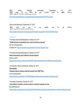 43
Daily Jehan Pakistan Islamabad, September 27, 2017
‫برآمدات‬‫ڈھاگہ‬ ‫یونس‬ ،‫گا‬ ‫ہو‬ ‫نکالنا‬ ‫حل‬ ‫سے‬ ‫مشاورت‬ ‫قومی‬ ‫کا‬ ‫رکاٹوں‬
،‫آباد‬ ‫اسالم‬ ،‫پاکستان‬ ‫جہان‬ ‫روزنامہ‬27‫ستمبر‬2017‫ء‬
http://www.jehanpakistan.com/epaper/epaper/islamabad/270917/P3-12.jpg
Daily Ausaf Islamabad, September 27, 2017
‫ڈھاگہ‬ ‫یونس‬ ،‫ہیں‬ ‫رہے‬ ‫کر‬ ‫دور‬ ‫رکاوٹیں‬ ‫میں‬ ‫راہ‬ ‫کی‬ ‫برآمدات‬
،‫آباد‬ ‫اسالم‬ ،‫اوصاف‬ ‫روزنامہ‬27‫ستمبر‬2017‫ء‬
http://epaper.dailyausaf.com/popup.php?newssrc=issues/2017-09-27/27446/314.gif
Peshawar
The News Islamabad/Rawalpindi, October 20, 2017
‘Public-private competitiveness must to enhance exports’
By Our correspondent
E-paper link: http://e.thenews.com.pk/pindi/10-20-2017/page17.asp
The News Islamabad/Rawalpindi, October 20, 2017
Need stressed for joint efforts to boost exports
Bureau report
https://www.thenews.com.pk/print/238341-Need-stressed-for-joint-efforts-to-boost-exports
The Express Tribune Islamabad, October 20, 2017
Roundtable
Pakistan fails to achieve desired results from GSP Plus
Our Correspondent
https://tribune.com.pk/story/1536106/pakistan-fails-achieve-desired-results-gsp-plus/
The Nation Islamabad, October 20, 2017
Joint efforts of public, private sectors a must for exports revival
By Staff Reporter
http://nation.com.pk/business/20-Oct-2017/joint-efforts-of-public-private-sectors-a-must-for-exports-revival
 