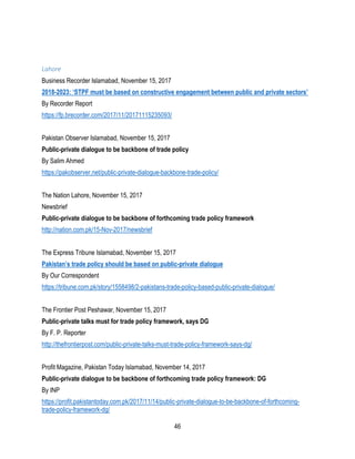 46
Lahore
Business Recorder Islamabad, November 15, 2017
2018-2023: ‘STPF must be based on constructive engagement between public and private sectors’
By Recorder Report
https://fp.brecorder.com/2017/11/20171115235093/
Pakistan Observer Islamabad, November 15, 2017
Public-private dialogue to be backbone of trade policy
By Salim Ahmed
https://pakobserver.net/public-private-dialogue-backbone-trade-policy/
The Nation Lahore, November 15, 2017
Newsbrief
Public-private dialogue to be backbone of forthcoming trade policy framework
http://nation.com.pk/15-Nov-2017/newsbrief
The Express Tribune Islamabad, November 15, 2017
Pakistan’s trade policy should be based on public-private dialogue
By Our Correspondent
https://tribune.com.pk/story/1558498/2-pakistans-trade-policy-based-public-private-dialogue/
The Frontier Post Peshawar, November 15, 2017
Public-private talks must for trade policy framework, says DG
By F. P. Reporter
http://thefrontierpost.com/public-private-talks-must-trade-policy-framework-says-dg/
Profit Magazine, Pakistan Today Islamabad, November 14, 2017
Public-private dialogue to be backbone of forthcoming trade policy framework: DG
By INP
https://profit.pakistantoday.com.pk/2017/11/14/public-private-dialogue-to-be-backbone-of-forthcoming-
trade-policy-framework-dg/
 