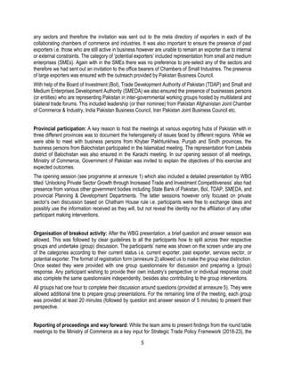 5
any sectors and therefore the invitation was sent out to the meta directory of exporters in each of the
collaborating chambers of commerce and industries. It was also important to ensure the presence of past
exporters i.e. those who are still active in business however are unable to remain an exporter due to internal
or external constraints. The category of ‘potential exporters’ included representation from small and medium
enterprises (SMEs). Again with in the SMEs there was no preference to pre-select any of the sectors and
therefore we had sent out an invitation to the office bearers of Chambers of Small Industries. The presence
of large exporters was ensured with the outreach provided by Pakistan Business Council.
With help of the Board of Investment (BoI), Trade Development Authority of Pakistan (TDAP) and Small and
Medium Enterprises Development Authority (SMEDA) we also ensured the presence of businesses persons
(or entities) who are representing Pakistan in inter-governmental working groups hosted by multilateral and
bilateral trade forums. This included leadership (or their nominee) from Pakistan Afghanistan Joint Chamber
of Commerce & Industry, India Pakistan Business Council, Iran Pakistan Joint Business Council etc.
Provincial participation: A key reason to host the meetings at various exporting hubs of Pakistan with in
three different provinces was to document the heterogeneity of issues faced by different regions. While we
were able to meet with business persons from Khyber Pakhtunkhwa, Punjab and Sindh provinces, the
business persons from Balochistan participated in the Islamabad meeting. The representation from Lasbela
district of Balochistan was also ensured in the Karachi meeting. In our opening session of all meetings,
Ministry of Commerce, Government of Pakistan was invited to explain the objectives of this exercise and
expected outcomes.
The opening session (see programme at annexure 1) which also included a detailed presentation by WBG
titled ‘Unlocking Private Sector Growth through Increased Trade and Investment Competitiveness’ also had
presence from various other government bodies including State Bank of Pakistan, BoI, TDAP, SMEDA, and
provincial Planning & Development Departments. The latter sessions however only focused on private
sector’s own discussion based on Chatham House rule i.e. participants were free to exchange ideas and
possibly use the information received as they will, but not reveal the identity nor the affiliation of any other
participant making interventions.
Organisation of breakout activity: After the WBG presentation, a brief question and answer session was
allowed. This was followed by clear guidelines to all the participants how to split across their respective
groups and undertake (group) discussion. The participants’ name was shown on the screen under any one
of the categories according to their current status i.e. current exporter, past exporter, services sector, or
potential exporter. The format of registration form (annexure 2) allowed us to make the group wise distinction.
Once seated they were provided with one group questionnaire for discussion and preparing a (group)
response. Any participant wishing to provide their own industry’s perspective or individual response could
also complete the same questionnaire independently, besides also contributing to the group interventions.
All groups had one hour to complete their discussion around questions (provided at annexure 5). They were
allowed additional time to prepare group presentations. For the remaining time of the meeting, each group
was provided at least 20 minutes (followed by question and answer session of 5 minutes) to present their
perspective.
Reporting of proceedings and way forward: While the team aims to present findings from the round table
meetings to the Ministry of Commerce as a key input for Strategic Trade Policy Framework (2018-23), the
 