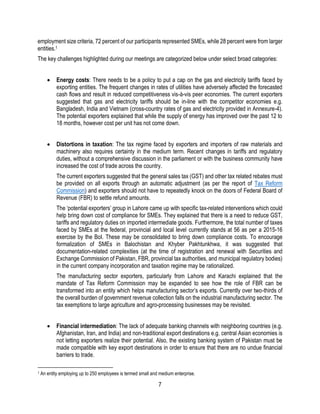 7
employment size criteria, 72 percent of our participants represented SMEs, while 28 percent were from larger
entities.1
The key challenges highlighted during our meetings are categorized below under select broad categories:
 Energy costs: There needs to be a policy to put a cap on the gas and electricity tariffs faced by
exporting entities. The frequent changes in rates of utilities have adversely affected the forecasted
cash flows and result in reduced competitiveness vis-à-vis peer economies. The current exporters
suggested that gas and electricity tariffs should be in-line with the competitor economies e.g.
Bangladesh, India and Vietnam (cross-country rates of gas and electricity provided in Annexure-4).
The potential exporters explained that while the supply of energy has improved over the past 12 to
18 months, however cost per unit has not come down.
 Distortions in taxation: The tax regime faced by exporters and importers of raw materials and
machinery also requires certainty in the medium term. Recent changes in tariffs and regulatory
duties, without a comprehensive discussion in the parliament or with the business community have
increased the cost of trade across the country.
The current exporters suggested that the general sales tax (GST) and other tax related rebates must
be provided on all exports through an automatic adjustment (as per the report of Tax Reform
Commission) and exporters should not have to repeatedly knock on the doors of Federal Board of
Revenue (FBR) to settle refund amounts.
The ‘potential exporters’ group in Lahore came up with specific tax-related interventions which could
help bring down cost of compliance for SMEs. They explained that there is a need to reduce GST,
tariffs and regulatory duties on imported intermediate goods. Furthermore, the total number of taxes
faced by SMEs at the federal, provincial and local level currently stands at 56 as per a 2015-16
exercise by the BoI. These may be consolidated to bring down compliance costs. To encourage
formalization of SMEs in Balochistan and Khyber Pakhtunkhwa, it was suggested that
documentation-related complexities (at the time of registration and renewal with Securities and
Exchange Commission of Pakistan, FBR, provincial tax authorities, and municipal regulatory bodies)
in the current company incorporation and taxation regime may be rationalized.
The manufacturing sector exporters, particularly from Lahore and Karachi explained that the
mandate of Tax Reform Commission may be expanded to see how the role of FBR can be
transformed into an entity which helps manufacturing sector’s exports. Currently over two-thirds of
the overall burden of government revenue collection falls on the industrial manufacturing sector. The
tax exemptions to large agriculture and agro-processing businesses may be revisited.
 Financial intermediation: The lack of adequate banking channels with neighboring countries (e.g.
Afghanistan, Iran, and India) and non-traditional export destinations e.g. central Asian economies is
not letting exporters realize their potential. Also, the existing banking system of Pakistan must be
made compatible with key export destinations in order to ensure that there are no undue financial
barriers to trade.
1 An entity employing up to 250 employees is termed small and medium enterprise.
 