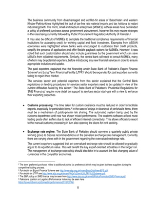 8
The business community from disadvantaged and conflict-hit areas of Balochistan and western
Khyber Pakhtunkhwa highlighted the lack of tax-free raw material imports and tax holidays to restart
industrial growth. The micro, small and medium enterprises (MSMEs) in these areas have demanded
a policy of preferred purchase across government procurement, however this may require changes
in the rules being currently followed by Public Procurement Regulatory Authority of Pakistan.2
It may also be difficult of MSMEs to complete the traditional compliance requirements of financial
institutions for accessing credit for working capital and fixed investment. Examples from ASEAN
economies were highlighted where banks were encouraged to customize their credit products,
simplify the process of application and offer flexible payback options for MSMEs. However, it was
noted that such customization should also include guarantees by the government which can save
MSMEs from collateral requirements. Similarly, the central bank will need to consult MSMEs, many
of whom may be potential exporters, before introducing any new financial services in order to ensure
appropriate inclusion and uptake.
The past exporters explained that the financing under State Bank of Pakistan’s Export Finance
Scheme3 and Long Term Financing Facility (LTFF)4 should be expanded for past exporters currently
failing to regain their market.
The services sector and potential exporters from this sector explained that the Central Bank
regulations on lending procedures for services sector exporters need to be updated in view of the
current difficulties faced by this sector.5 The State Bank of Pakistan’s ‘Prudential Regulations for
SME Financing’ require more detail on support to services sector start-ups with a view to enhance
their exporting capacities.
 Customs processing: The time taken for custom clearance must be reduced in order to facilitate
exports, especially for perishable items.6 In the case of delays in clearance of perishable items, there
must be a mechanism of public-private risk sharing. The automated system being used by the
customs department until now has shown mixed performance. The customs software at land route
trading posts often suffers due to lack of efficient internet connectivity. This allows officials to resort
to the manual customs processing in turn also opening the doors for rent seeking.
 Exchange rate regime: The State Bank of Pakistan should convene a quarterly public private
working group to discuss recommendations on the prevalent exchange rate management. Currently
there are varying views with in the government regarding the overvalued exchange rate.
The current exporters suggested that an overvalued exchange rate should be allowed to gradually
adjust to its equilibrium value. This will benefit the key export-oriented industries in the longer run.
The management of exchange rate policy should also take in to account the fast changing value of
currencies in the competitor economies.
2 The term ‘preferred purchase’ refers to additional points (or preference) which may be given to these suppliers during the
competitive bidding process.
3 For details on Export Finance Scheme see http://www.sbp.org.pk/incen/BookGuidlines-EFS.pdf.
4 For details on LTFF see http://www.sbp.org.pk/incen/FAQs%20on%20LTFF%20Scheme.pdf.
5 The SBP policy on SME finance may be seen here http://www.sbp.org.pk/smefd/PolicyPromotionSME-Finance.pdf.
6 Pakistan’s position on Logistics Performance Index may be seen here
https://lpi.worldbank.org/domestic/performance/2016/C/PAK.
 