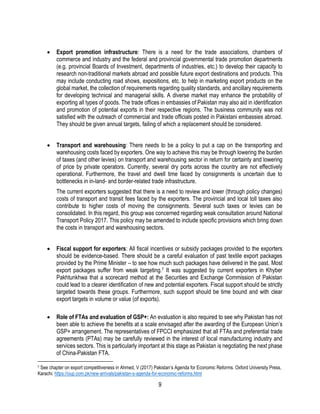 9
 Export promotion infrastructure: There is a need for the trade associations, chambers of
commerce and industry and the federal and provincial governmental trade promotion departments
(e.g. provincial Boards of Investment, departments of industries, etc.) to develop their capacity to
research non-traditional markets abroad and possible future export destinations and products. This
may include conducting road shows, expositions, etc. to help in marketing export products on the
global market, the collection of requirements regarding quality standards, and ancillary requirements
for developing technical and managerial skills. A diverse market may enhance the probability of
exporting all types of goods. The trade offices in embassies of Pakistan may also aid in identification
and promotion of potential exports in their respective regions. The business community was not
satisfied with the outreach of commercial and trade officials posted in Pakistani embassies abroad.
They should be given annual targets, failing of which a replacement should be considered.
 Transport and warehousing: There needs to be a policy to put a cap on the transporting and
warehousing costs faced by exporters. One way to achieve this may be through lowering the burden
of taxes (and other levies) on transport and warehousing sector in return for certainty and lowering
of price by private operators. Currently, several dry ports across the country are not effectively
operational. Furthermore, the travel and dwell time faced by consignments is uncertain due to
bottlenecks in in-land- and border-related trade infrastructure.
The current exporters suggested that there is a need to review and lower (through policy changes)
costs of transport and transit fees faced by the exporters. The provincial and local toll taxes also
contribute to higher costs of moving the consignments. Several such taxes or levies can be
consolidated. In this regard, this group was concerned regarding weak consultation around National
Transport Policy 2017. This policy may be amended to include specific provisions which bring down
the costs in transport and warehousing sectors.
 Fiscal support for exporters: All fiscal incentives or subsidy packages provided to the exporters
should be evidence-based. There should be a careful evaluation of past textile export packages
provided by the Prime Minister – to see how much such packages have delivered in the past. Most
export packages suffer from weak targeting.7 It was suggested by current exporters in Khyber
Pakhtunkhwa that a scorecard method at the Securities and Exchange Commission of Pakistan
could lead to a clearer identification of new and potential exporters. Fiscal support should be strictly
targeted towards these groups. Furthermore, such support should be time bound and with clear
export targets in volume or value (of exports).
 Role of FTAs and evaluation of GSP+: An evaluation is also required to see why Pakistan has not
been able to achieve the benefits at a scale envisaged after the awarding of the European Union’s
GSP+ arrangement. The representatives of FPCCI emphasized that all FTAs and preferential trade
agreements (PTAs) may be carefully reviewed in the interest of local manufacturing industry and
services sectors. This is particularly important at this stage as Pakistan is negotiating the next phase
of China-Pakistan FTA.
7 See chapter on export competitiveness in Ahmed, V (2017) Pakistan’s Agenda for Economic Reforms. Oxford University Press,
Karachi. https://oup.com.pk/new-arrivals/pakistan-s-agenda-for-economic-reforms.html
 