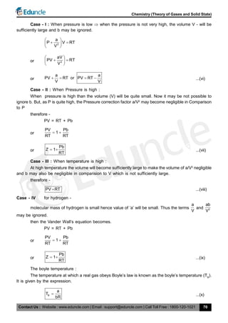Contact Us : Website : www.eduncle.com | Email : support@eduncle.com | Call Toll Free : 1800-120-1021
Chemistry (Theory of Gases and Solid State)
70
Case - I : When pressure is low  when the pressure is not very high, the volume V - will be
sufficiently large and b may be ignored.
2
a
P V RT
V
 
  
 
or 2
aV
PV RT
V
 
  
 
or
a a
PV RT or PV RT
V V
    ...(vi)
Case - II : When Pressure is high :
When pressure is high than the volume (V) will be quite small. Now it may be not possible to
ignore b. But, as P is quite high, the Pressure correction factor a/V2
may become negligible in Comparison
to P
therefore -
PV = RT + Pb
or
PV Pb
1
RT RT
 
or
Pb
Z 1
RT
  ...(vii)
Case - III : When temperature is high :
At high temperature the volume will become sufficiently large to make the volume of a/V2
negligible
and b may also be negligible in comparision to V which is not sufficiently large.
therefore -
PV RT ...(viii)
Case - IV for hydrogen -
molecular mass of hydrogen is small hence value of ‘a’ will be small. Thus the terms
a
V
and 2
ab
V
may be ignored.
then the Vander Wall’s equation becomes.
PV = RT + Pb
or
PV Pb
1
RT RT
 
or
Pb
Z 1
RT
  ...(ix)
The boyle temperature :
The temperature at which a real gas obeys Boyle’s law is known as the boyle’s temperature (TB
).
It is given by the expression.
B
a
T
bR
 ...(x)
 