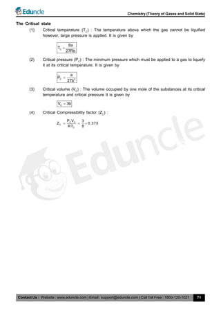 Contact Us : Website : www.eduncle.com | Email : support@eduncle.com | Call Toll Free : 1800-120-1021
Chemistry (Theory of Gases and Solid State)
71
The Critical state
(1) Critical temperature (TC
) : The temperature above which the gas cannot be liquified
however, large pressure is applied. It is given by
C
8a
T
27Rb

(2) Critical pressure (PC
) : The minimum pressure which must be applied to a gas to liquefy
it at its critical temperature. It is given by
C 2
a
P
27b

(3) Critical volume (VC
) : The volume occupied by one mole of the substances at its critical
temperature and critical pressure It is given by
CV 3b
(4) Critical Compressibility factor (ZC
) :
C C
C
C
P V 3
Z 0.375
RT 8
  
 