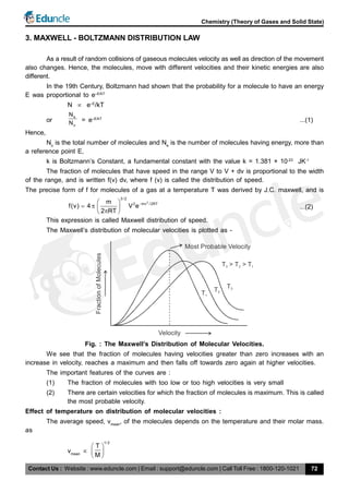 Contact Us : Website : www.eduncle.com | Email : support@eduncle.com | Call Toll Free : 1800-120-1021
Chemistry (Theory of Gases and Solid State)
72
3. MAXWELL - BOLTZMANN DISTRIBUTION LAW
As a result of random collisions of gaseous molecules velocity as well as direction of the movement
also changes. Hence, the molecules, move with different velocities and their kinetic energies are also
different.
In the 19th Century, Boltzmann had shown that the probability for a molecule to have an energy
E was proportional to e–E/kT
N  e–E
/kT
or
e
o
N
N = e–E/kT
...(1)
Hence,
No
is the total number of molecules and Ne
is the number of molecules having energy, more than
a reference point E,
k is Boltzmann’s Constant, a fundamental constant with the value k = 1.381 × 10-23
JK-1
The fraction of molecules that have speed in the range V to V + dv is proportional to the width
of the range, and is written f(v) dv, where f (v) is called the distribution of speed.
The precise form of f for molecules of a gas at a temperature T was derived by J.C. maxwell, and is
2
3 /2
2 mv /2RTm
f(v) 4 V e
2 RT
 
   
 
...(2)
This expression is called Maxwell distribution of speed.
The Maxwell’s distribution of molecular velocities is plotted as -
T1
T2
T3
Velocity
Most Probable Velocity
T > T > T3 2 1
FractionofMolecules
Fig. : The Maxwell’s Distribution of Molecular Velocities.
We see that the fraction of molecules having velocities greater than zero increases with an
increase in velocity, reaches a maximum and then falls off towards zero again at higher velocities.
The important features of the curves are :
(1) The fraction of molecules with too low or too high velocities is very small
(2) There are certain velocities for which the fraction of molecules is maximum. This is called
the most probable velocity.
Effect of temperature on distribution of molecular velocities :
The average speed, vmean
, of the molecules depends on the temperature and their molar mass.
as
vmean

1/ 2
T
M
 
 
 
 