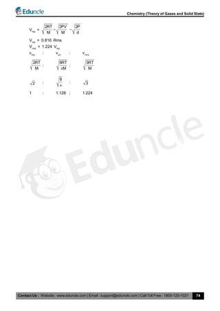 Contact Us : Website : www.eduncle.com | Email : support@eduncle.com | Call Toll Free : 1800-120-1021
Chemistry (Theory of Gases and Solid State)
74
Vmp
=
2RT 2PV 2P
M M d
 
Vmp
= 0.816 Rms
Vrms
= 1.224 Vmp
vmp
: vav
: vrms
2RT
M
:
8RT
M
:
3RT
M
2 :
8

: 3
1 : 1.128 : 1.224
 