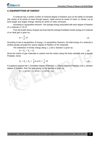 Contact Us : Website : www.eduncle.com | Email : support@eduncle.com | Call Toll Free : 1800-120-1021
Chemistry (Theory of Gases and Solid State)
75
4. EQUIPARTITION OF ENERGY
A molecule has a certain number of motional degree of freedom such as the ability to translate
(the motion of its centre of mass through space), rotate around its centre of mass, or vibrate ( as its
bond length and angles change, leaving its centre of mass unmoved) .
According to ‘equipartition theorem’, the average energy associated with each degree of freedom
of a molecule is 1/2 kT.
From the kinetic theory of gases we know that the average translation kinetic energy of a molecule
of an ideal gas is given by
E =
3
2
kT ...(i)
According to law of equipartition of energy ( or equipartition theorem), the total energy of a molecule is
divided equally amongst the various degree of freedom of the molecules
The distribution of kinetic energy along x, y and z direction is given by -
E = Ex
+ Ey
+ Ez
...(ii)
Since the motion of gas molecules is random and the motion along the three cartesian axis is equally
Probable, hence
Ex
= Ey
= Ez
=
1
3
rd of E =
1
2
kT ...(iii)
If a gaseous species has n1
translation degree of freedom, n2
rotation degree of freedom, and n3
vibration
degree of freedom, then the total energy of the species is given by
E = n1
(kT/2) + n2
(kT/2) + n3
(kT/2)...(iv)
 