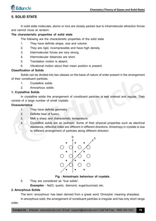 Contact Us : Website : www.eduncle.com | Email : support@eduncle.com | Call Toll Free : 1800-120-1021
Chemistry (Theory of Gases and Solid State)
76
5. SOLID STATE
In solid state molecules, atoms or ions are closely packed due to intramolecular attraction forces
and cannot move at random.
The characteristic properties of solid state
The following are the characteristic properties of the solid state
1. They have definite shape, size and volume.
2. They are rigid, incompressible and have high density.
3. Intermolecular forces are very strong.
4. Intermolecular distances are short.
5. Translation motion is absent.
6. Vibrational motion about their mean position is present.
Classification of Solids
Solids can be divided into two classes on the basis of nature of order present in the arrangement
of their constituent particles.
1. Crystalline solids
2. Amorphous solids
1. Crystalline Solids
In crystalline solids the arrangement of constituent particles is well ordered and regular. They
consist of a large number of small crystals.
Characteristics
1. They have definite geometry.
2. Definite heat of fusion.
3. Melt a sharp and characteristic temperature.
4. Crystalline solids are an isotropic. Some of their physical properties such as electrical
resistance, reflective index are different in different directions. Anisotropy in crystals is due
to different arrangement of particles along different direction.
AB
Fig : Anisotropic behaviour of crystals.
5. They are considered as “true solids”.
Examples - NaCl, quartz, diamond, sugar(sucrose) etc.
2. Amorphous Solids
The term ‘amorphous’ has been derived from a greek word ‘Omorphe’ meaning sharpless.
In amorphous solid, the arrangement of constituent particles is irregular and has only short range
order.
 