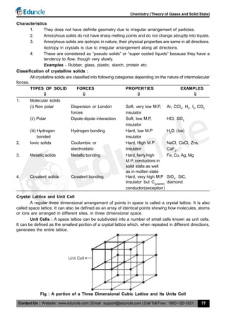 Contact Us : Website : www.eduncle.com | Email : support@eduncle.com | Call Toll Free : 1800-120-1021
Chemistry (Theory of Gases and Solid State)
77
Characteristics
1. They does not have definite geometry due to irregular arrangement of particles.
2. Amorphous solids do not have sharp melting points and do not change abruptly into liquids.
3. Amorphous solids are isotropic in nature, their physical properties are same in all directions.
Isotropy in crystals is due to irregular arrangement along all directions.
4. These are considered as “pseudo solids” or “super cooled liquids” because they have a
tendency to flow, though very slowly.
Examples - Rubber, glass, plastic, starch, protein etc.
Classification of crystalline solids :
All crystalline solids are classified into following categories depending on the nature of intermolecular
forces.
TYPES OF SOLID FORCES PROPERTIES EXAMPLES
             
1. Molecular solids
(i) Non polar Dispersion or London Soft, very low M.P, Ar, CCl4
, H2
, I2
, CO2
forces insulator
(ii) Polar Dipole-dipole interaction Soft, low M.P, HCl, SO2
insulator
(iii) Hydrogen Hydrogen bonding Hard, low M.P H2
O (ice)
bonded insulator
2. Ionic solids Coulombic or Hard, High M.P NaCl, CsCl, Zns,
electrostatic Insulator CaF2
,
3. Metallic solids Metallic bonding Hard, fairly high Fe, Cu, Ag, Mg
M.P, conductors in
solid state as well
as in molten state
4. Covalent solids Covalent bonding Hard, very high M.P SiO2
, SiC,
Insulator but C(graphite)
diamond
conductor(exception)
Crystal Lattice and Unit Cell
A regular three dimensional arrangement of points in space is called a crystal lattice. It is also
called space lattice. It can also be defined as an array of identical points showing how molecules, atoms
or ions are arranged in different sites, in three dimensional space.
Unit Cells : A space lattice can be subdivided into a number of small cells known as unit cells.
It can be defined as the smallest portion of a crystal lattice which, when repeated in different directions,
generates the entire lattice.
Unit Cell
Fig : A portion of a Three Dimensional Cubic Lattice and Its Units Cell
 