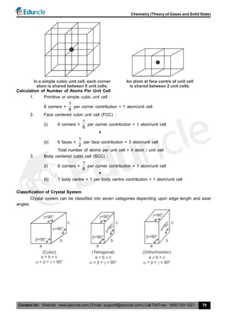 Contact Us : Website : www.eduncle.com | Email : support@eduncle.com | Call Toll Free : 1800-120-1021
Chemistry (Theory of Gases and Solid State)
79
In a simple cubic unit cell, each corner
atom is shared between 8 unit cells.
An atom at face centre of unit cell
is shared between 2 unit cells.
Calculation of Number of Atoms Per Unit Cell
1. Primitive or simple cubic unit cell :
8 corners ×
1
8
per corner contribution = 1 atom/unit cell
2. Face centered cubic unit cell (FCC) :
(i) 8 corners ×
1
8
per corner contribution = 1 atom/unit cell
+
(ii) 6 faces ×
1
2
per face contribution = 3 atom/unit cell
Total number of atoms per unit cell = 4 atom / unit cell
3. Body centered cubic cell (BCC) :
(i) 8 corners ×
1
8
per corner contribution = 1 atom/unit cell
+
(ii) 1 body centre × 1 per body centre contribution = 1 atom/unit cell
Classification of Crystal System
Crystal system can be classified into seven categories depending upon edge length and axial
angles.
=90°
=90°
=90°
c
b
a
(Cubic)
a = b = c
= = = 90°  
(Tetragonal)
a = b c
= = = 90°  
=90°
=90°
=90°
c
b
a
(Orthorhombic)
a b = c
= = = 90°  
=90°
=90°
=90°
c
b
a
 